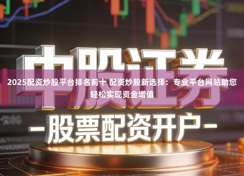 2025配资炒股平台排名前十 配资炒股新选择:专业平台网站助您轻松实现资金增值