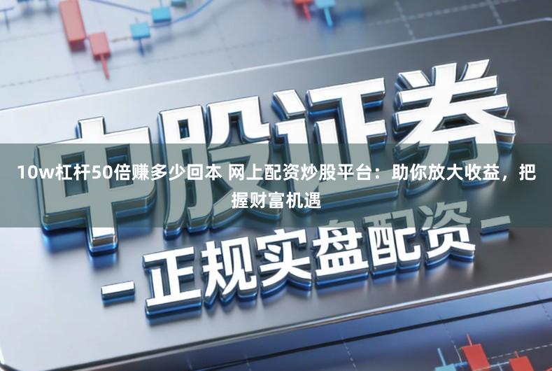 10w杠杆50倍赚多少回本 网上配资炒股平台：助你放大收益，把握财富机遇