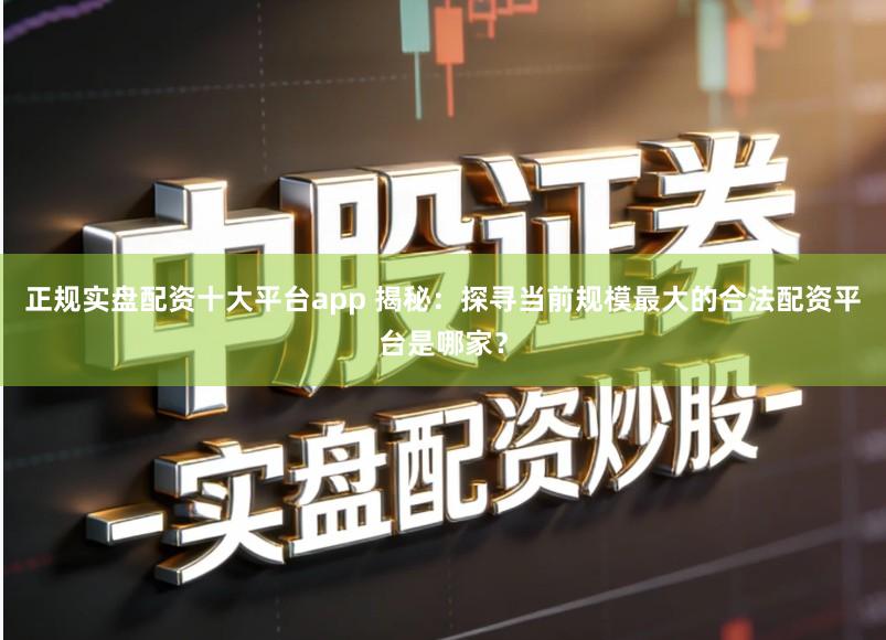 正规实盘配资十大平台app 揭秘:探寻当前规模最大的合法配资平台是哪家?