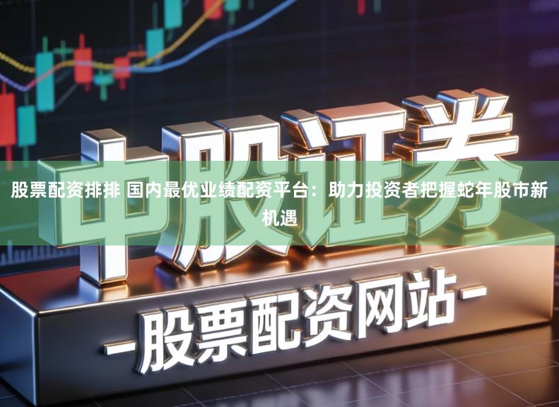 股票配资排排 国内最优业绩配资平台：助力投资者把握蛇年股市新机遇