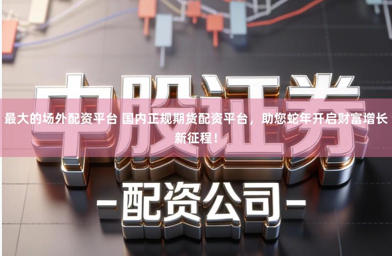 最大的场外配资平台 国内正规期货配资平台，助您蛇年开启财富增长新征程！