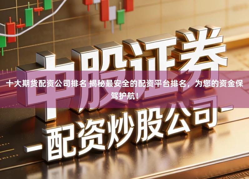 十大期货配资公司排名 揭秘最安全的配资平台排名，为您的资金保驾护航！