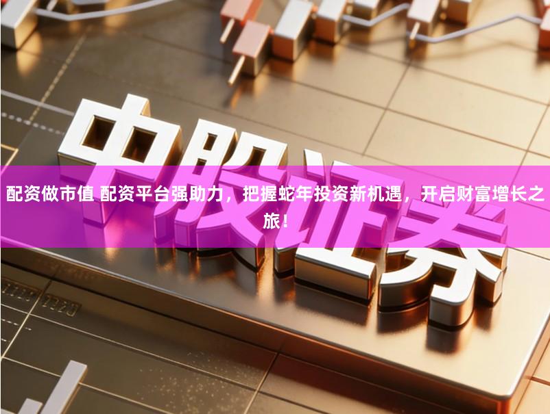 配资做市值 配资平台强助力，把握蛇年投资新机遇，开启财富增长之旅！