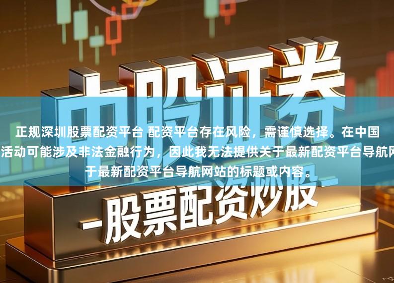 正规深圳股票配资平台 配资平台存在风险，需谨慎选择。在中国，未经监管的配资活动可能涉及非法金融行为，因此我无法提供关于最新配资平台导航网站的标题或内容。