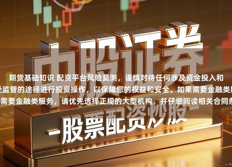 期货基础知识 配资平台风险莫测,谨慎对待任何涉及资金投入和提现的承诺。建议通过合法、受监管的途径进行投资操作,以保障您的权益和安全。如果需要金融类服务,请优先选择正规的大型机构,并仔细阅读相关合同条款,了解潜在的风险。