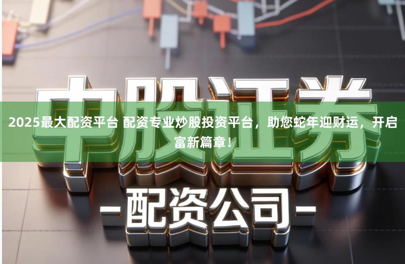 2025最大配资平台 配资专业炒股投资平台，助您蛇年迎财运，开启富新篇章！
