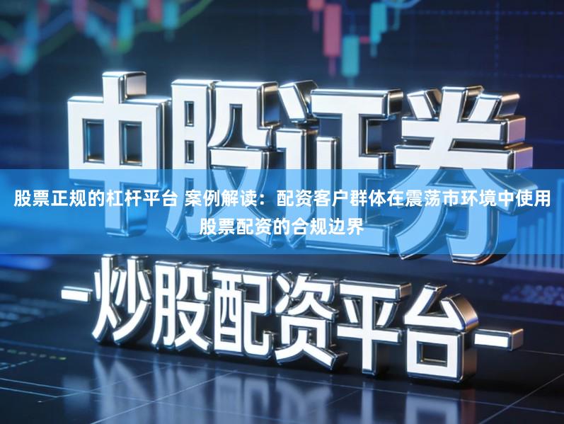 股票正规的杠杆平台 案例解读:配资客户群体在震荡市环境中使用股票配资的合规边界