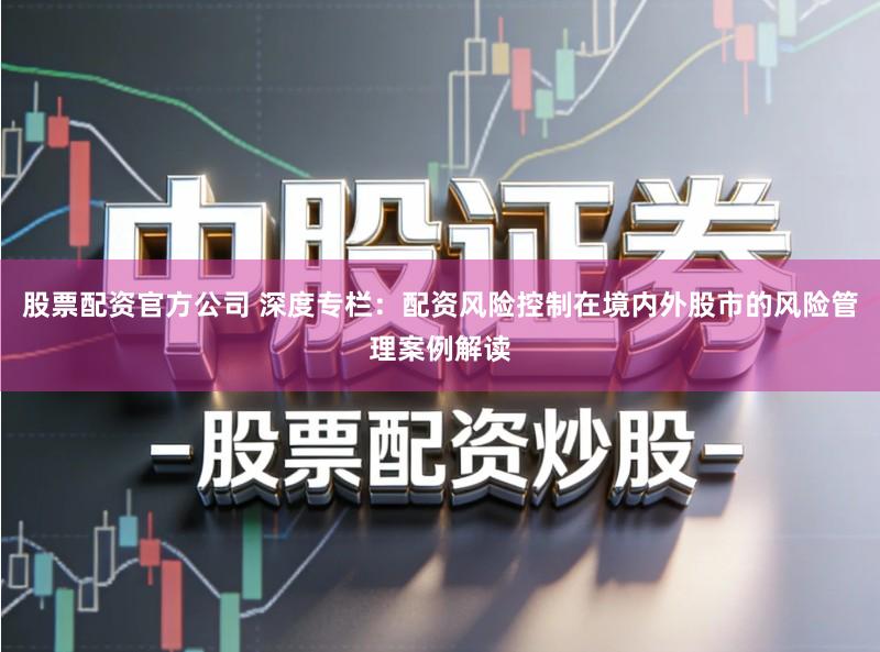 股票配资官方公司 深度专栏：配资风险控制在境内外股市的风险管理案例解读
