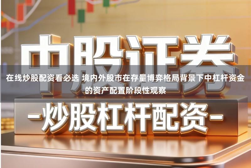 在线炒股配资看必选 境内外股市在存量博弈格局背景下中杠杆资金的资产配置阶段性观察