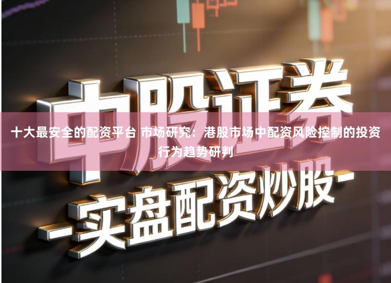 十大最安全的配资平台 市场研究：港股市场中配资风险控制的投资行为趋势研判