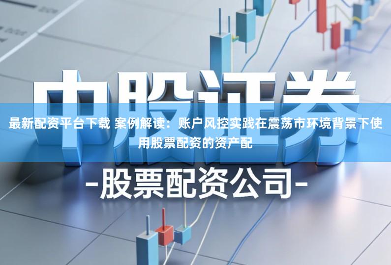 最新配资平台下载 案例解读：账户风控实践在震荡市环境背景下使用股票配资的资产配