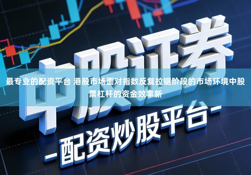 最专业的配资平台 港股市场面对指数反复拉锯阶段的市场环境中股票杠杆的资金效率新