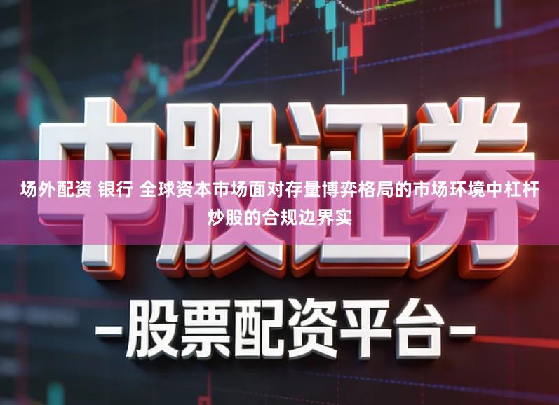 场外配资 银行 全球资本市场面对存量博弈格局的市场环境中杠杆炒股的合规边界实