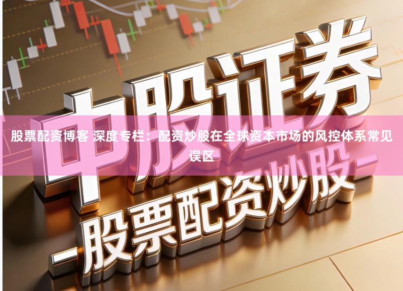 股票配资博客 深度专栏：配资炒股在全球资本市场的风控体系常见误区