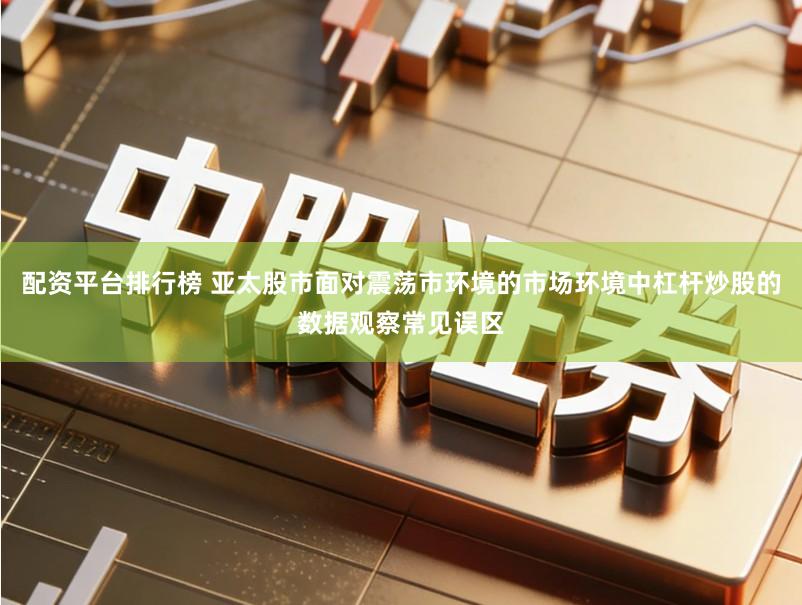 配资平台排行榜 亚太股市面对震荡市环境的市场环境中杠杆炒股的数据观察常见误区