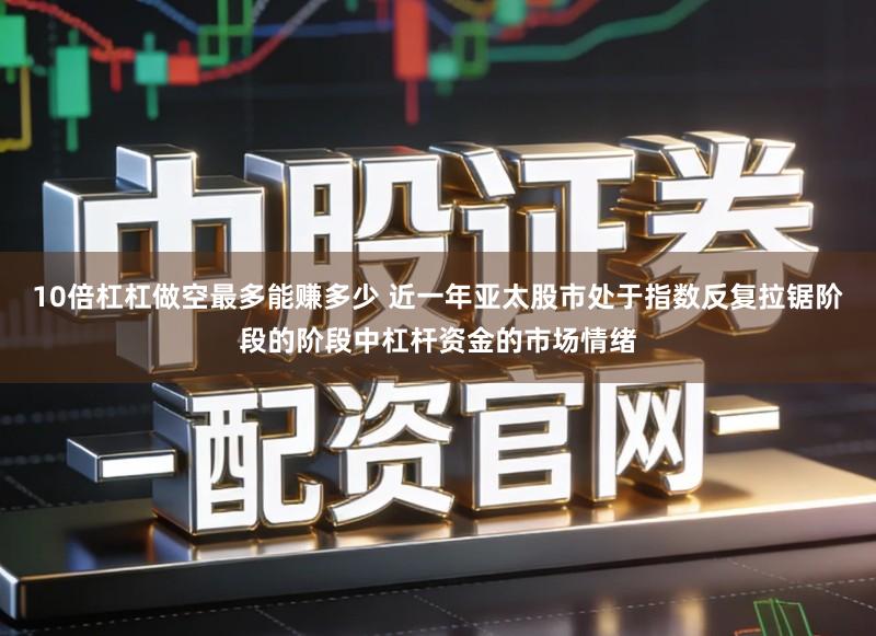 10倍杠杠做空最多能赚多少 近一年亚太股市处于指数反复拉锯阶段的阶段中杠杆资金的市场情绪