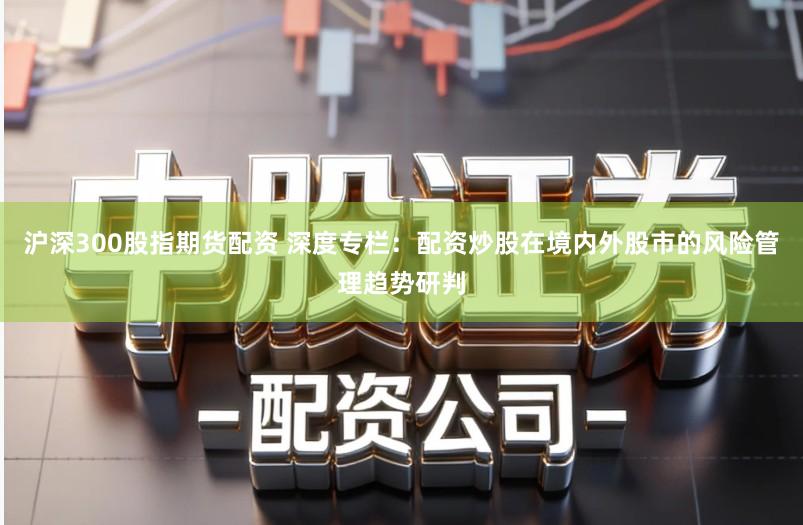 沪深300股指期货配资 深度专栏:配资炒股在境内外股市的风险管理趋势研判