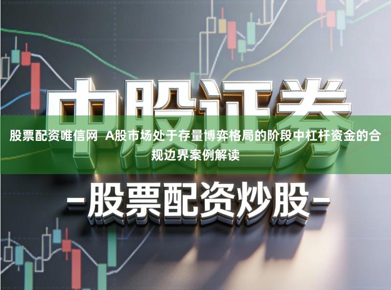 股票配资唯信网  A股市场处于存量博弈格局的阶段中杠杆资金的合规边界案例解读