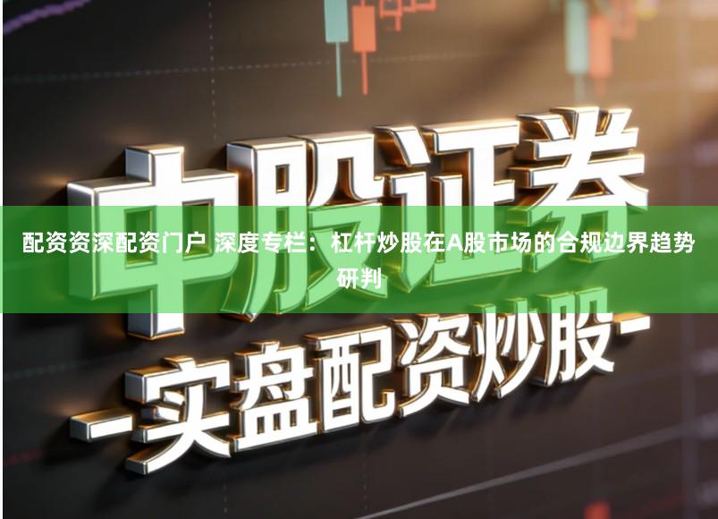 配资资深配资门户 深度专栏：杠杆炒股在A股市场的合规边界趋势研判