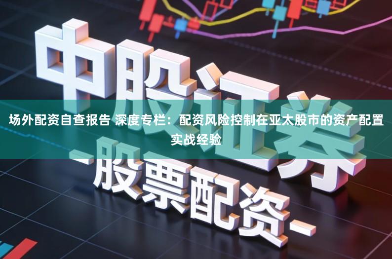 场外配资自查报告 深度专栏：配资风险控制在亚太股市的资产配置实战经验