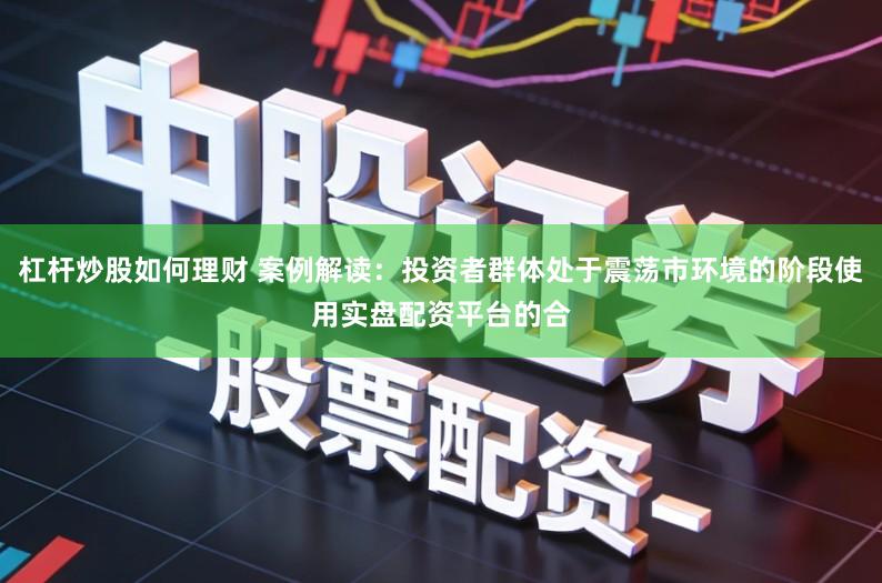 杠杆炒股如何理财 案例解读：投资者群体处于震荡市环境的阶段使用实盘配资平台的合