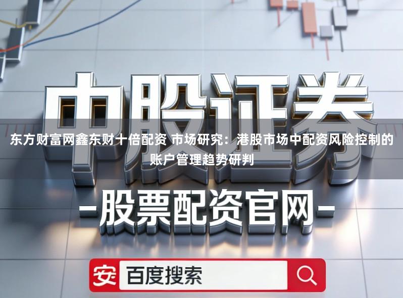 东方财富网鑫东财十倍配资 市场研究：港股市场中配资风险控制的账户管理趋势研判
