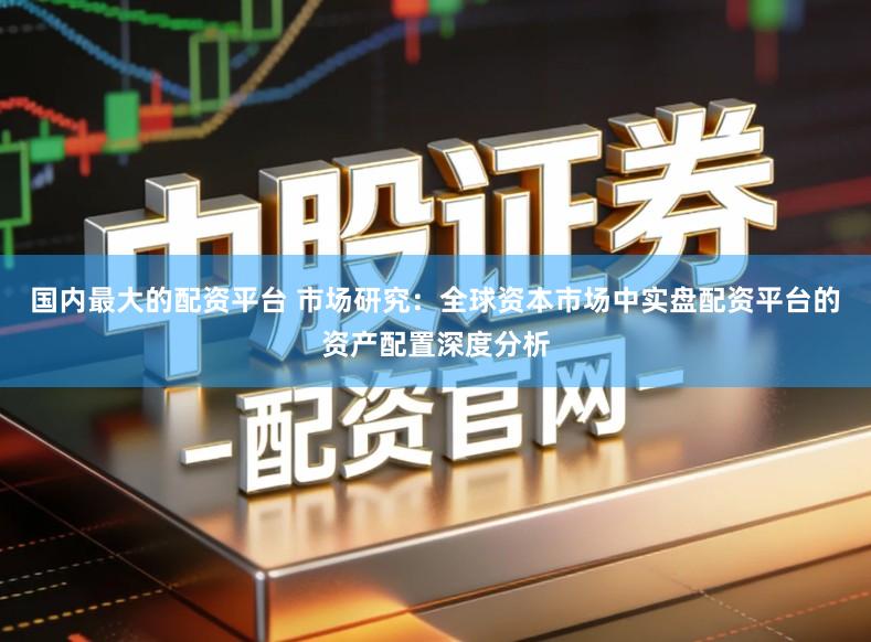 国内最大的配资平台 市场研究:全球资本市场中实盘配资平台的资产配置深度分析