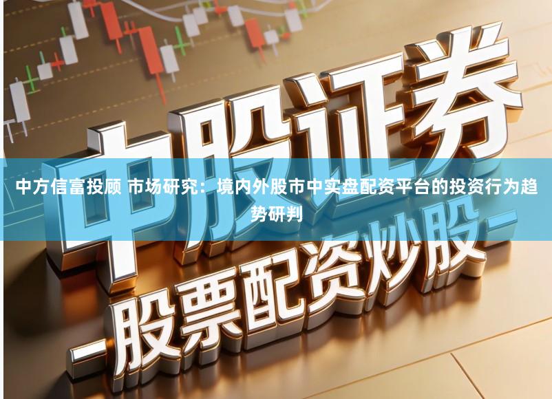 中方信富投顾 市场研究：境内外股市中实盘配资平台的投资行为趋势研判