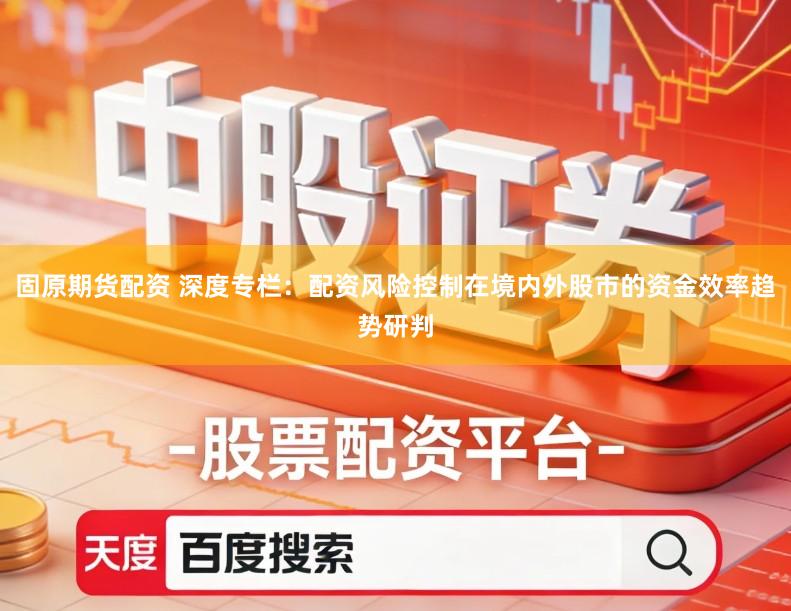 固原期货配资 深度专栏：配资风险控制在境内外股市的资金效率趋势研判