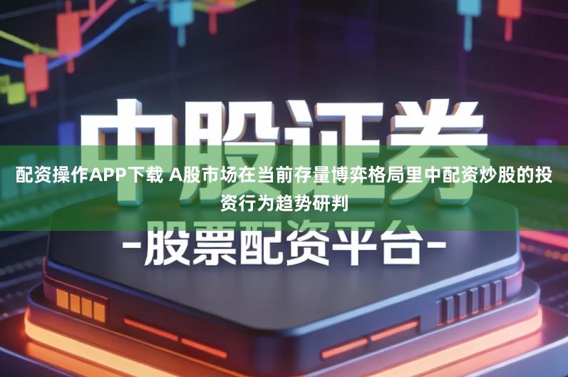 配资操作APP下载 A股市场在当前存量博弈格局里中配资炒股的投资行为趋势研判