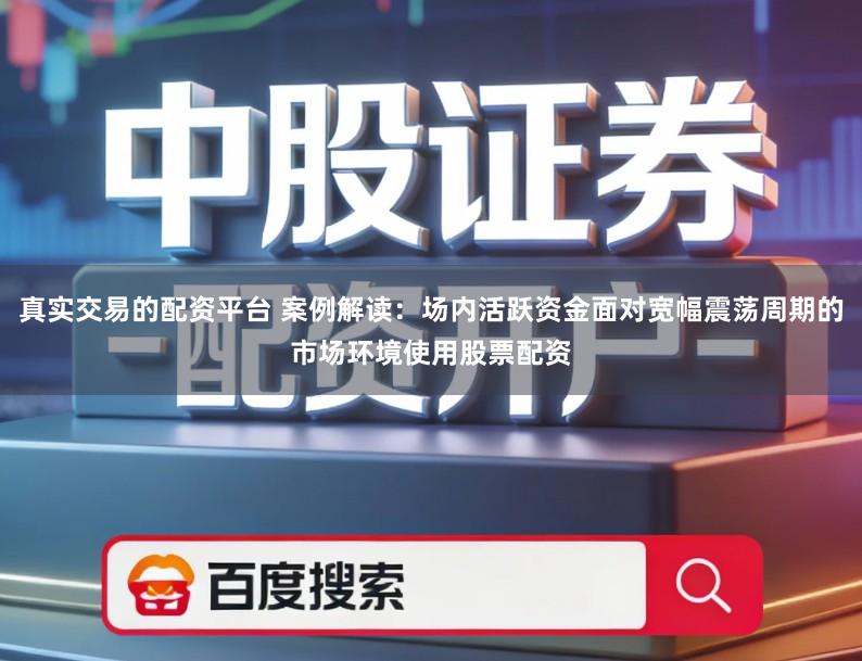 真实交易的配资平台 案例解读：场内活跃资金面对宽幅震荡周期的市场环境使用股票配资