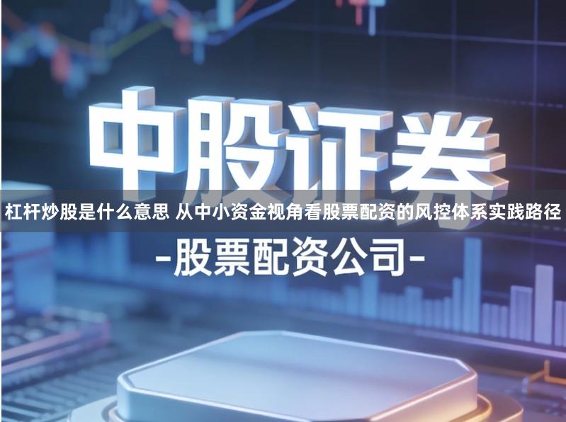 杠杆炒股是什么意思 从中小资金视角看股票配资的风控体系实践路径