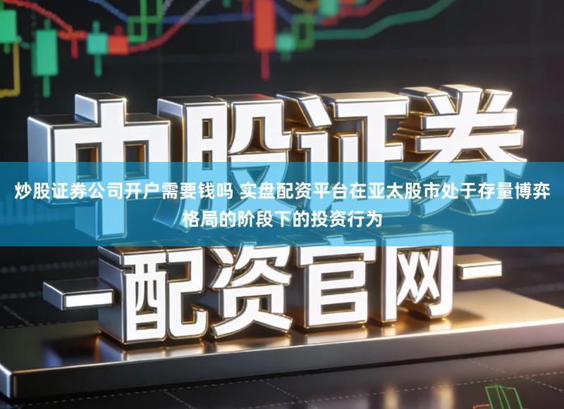 炒股证券公司开户需要钱吗 实盘配资平台在亚太股市处于存量博弈格局的阶段下的投资行为