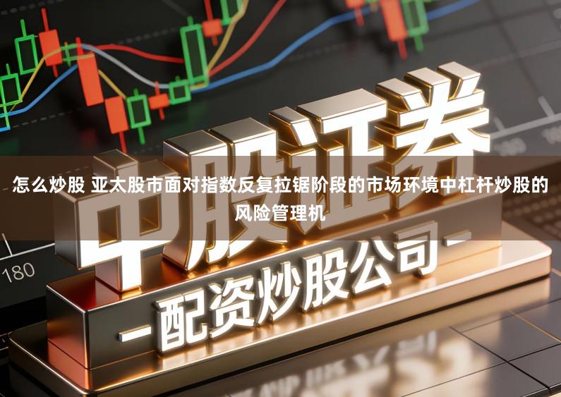 怎么炒股 亚太股市面对指数反复拉锯阶段的市场环境中杠杆炒股的风险管理机