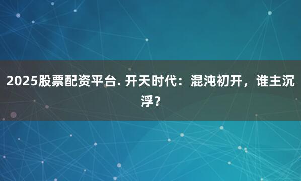 2025股票配资平台. 开天时代:混沌初开,谁主沉浮?