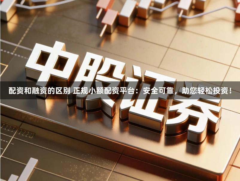 配资和融资的区别 正规小额配资平台：安全可靠，助您轻松投资！