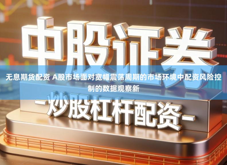 无息期货配资 A股市场面对宽幅震荡周期的市场环境中配资风险控制的数据观察新